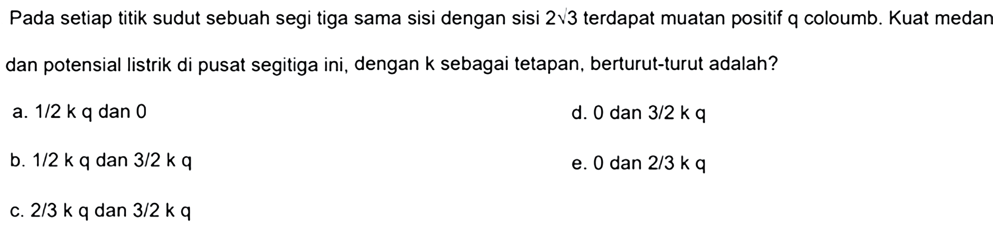 Pada setiap titik sudut sebuah segi tiga sama sisi dengan 2 akar(3) terdapat muatan positif q Coulomb. Kuat medan dan potensial listrik di pusat segitiga ini, dengan k sebagai tetapan, berturut-turut adalah? 