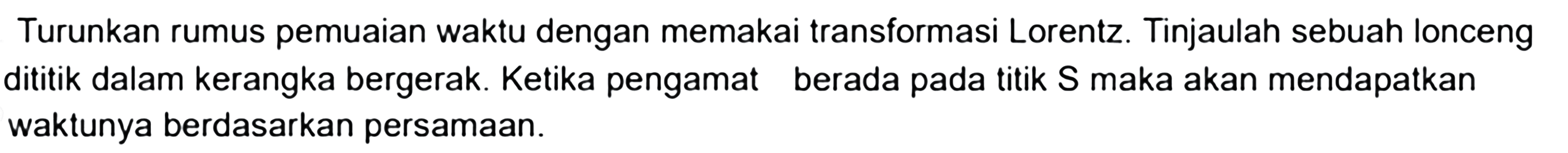 Turunkan rumus pemuaian waktu dengan memakai transformasi Lorentz. Tinjaulah sebuah lonceng dititik dalam kerangka bergerak. Ketika pengamat berada pada titik S maka akan mendapatkan waktunya berdasarkan persamaan.