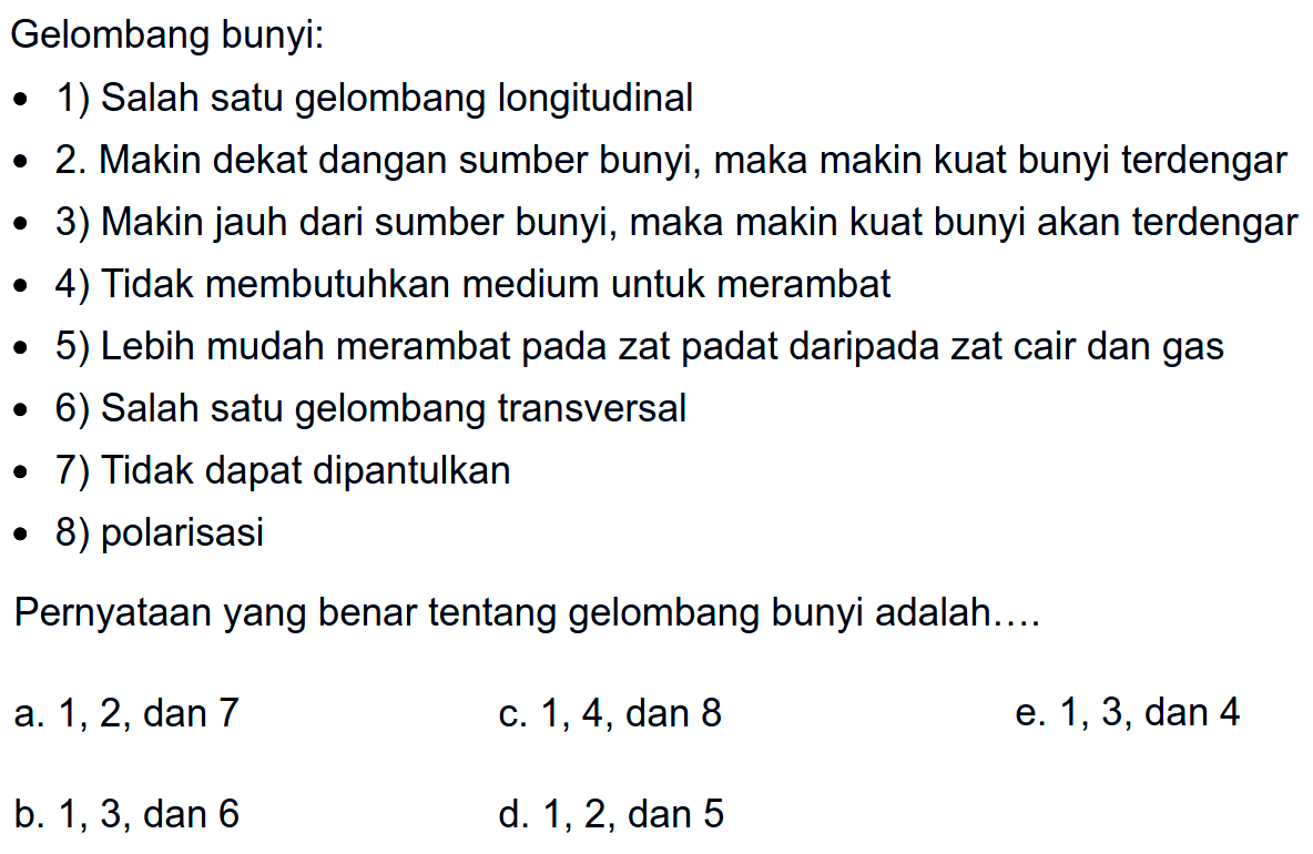 Gelombang bunyi:
- 1) Salah satu gelombang longitudinal
- 2. Makin dekat dangan sumber bunyi, maka makin kuat bunyi terdengar
- 3) Makin jauh dari sumber bunyi, maka makin kuat bunyi akan terdengar
- 4) Tidak membutuhkan medium untuk merambat
- 5) Lebih mudah merambat pada zat padat daripada zat cair dan gas
- 6) Salah satu gelombang transversal
- 7) Tidak dapat dipantulkan
- 8) polarisasi
Pernyataan yang benar tentang gelombang bunyi adalah....
a. 1,2 , dan 7
c. 1,4, dan 8
e. 1,3, dan 4
b. 1,3 , dan 6
d. 1, 2, dan 5