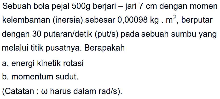 Sebuah bola pejal 500g berjari-jari 7 cm dengan momen kelembaman (inersia) sebesar 0,00098 kg.m^2, berputar dengan 30 putaran/detik (put/s) pada sebuah sumbu yang melalui titik pusatnya. Berapakah a. energi kinetik rotasi b. momentum sudut. (Catatan omega harus dalam rad/s).