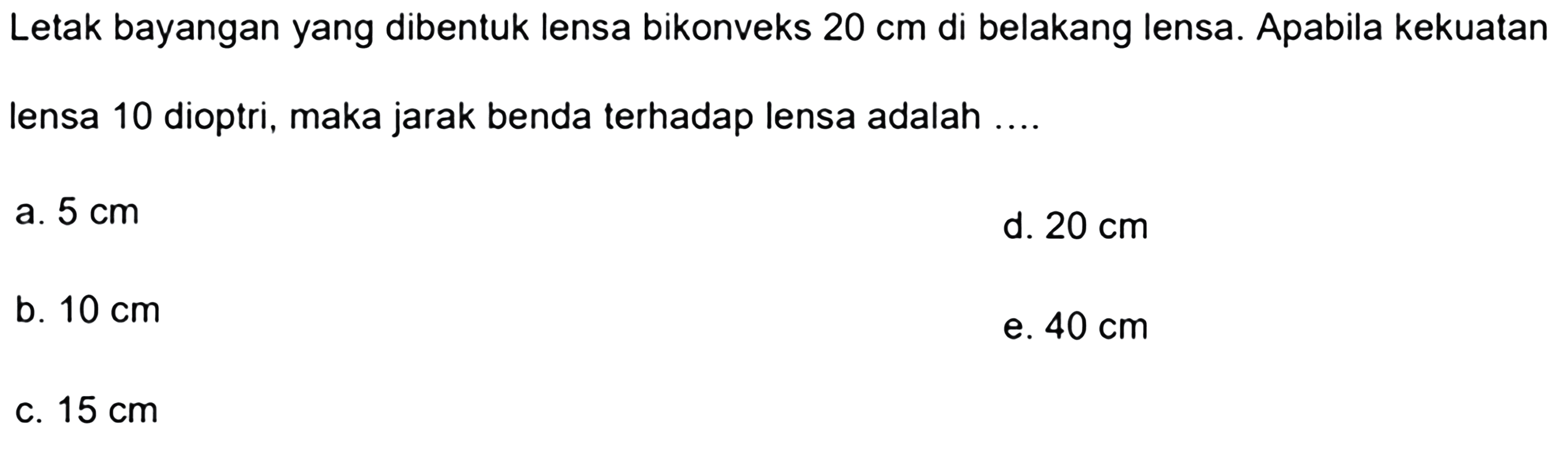 Letak bayangan yang dibentuk lensa bikonveks  20 cm  di belakang lensa. Apabila kekuatan lensa 10 dioptri, maka jarak benda terhadap lensa adalah ....
a.  5 cm 
d.  20 cm 
b.  10 cm 
e.  40 cm 
c.  15 cm 