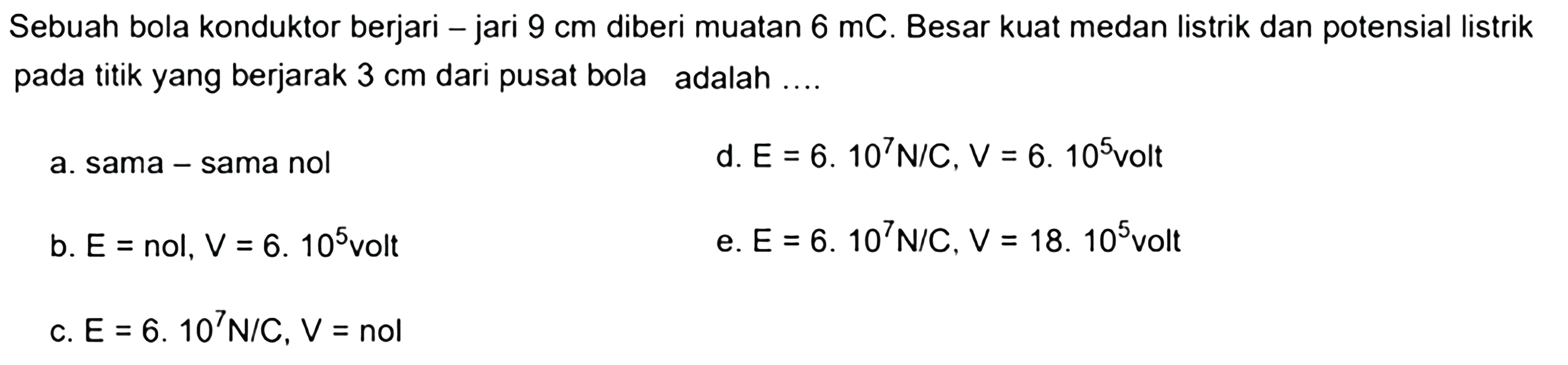 Sebuah bola konduktor berjari-jari 9 cm diberi muatan 6 mC. Besar kuat medan listrik dan potensial listrik pada titik yang berjarak 3 cm dari pusat bola adalah.... 