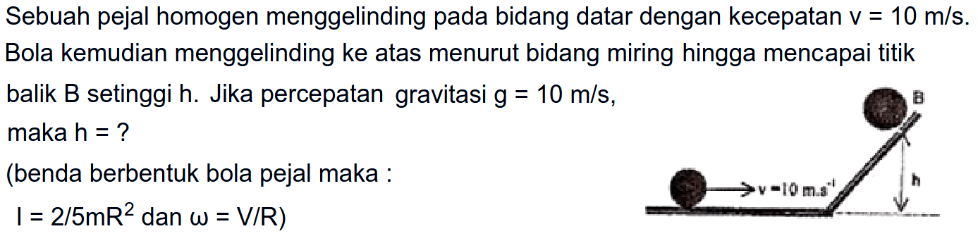 Sebuah pejal homogen menggelinding pada bidang datar dengan kecepatan V = 10 m/s. Bola kemudian menggelinding ke atas menurut bidang miring hingga mencapai titik balik B setinggi h. Jika percepatan gravitasi g=10 m/s, maka h = ? (benda berbentuk bola pejal maka: I=2/5mR^2 dan omega=V/RB v=10m.s^-1 h