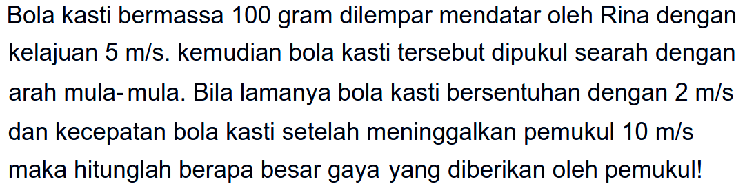 Bola kasti bermassa 100 gram dilempar mendatar oleh Rina dengan kelajuan  5 m / s . kemudian bola kasti tersebut dipukul searah dengan arah mula-mula. Bila lamanya bola kasti bersentuhan dengan  2 m / s  dan kecepatan bola kasti setelah meninggalkan pemukul  10 m / s  maka hitunglah berapa besar gaya yang diberikan oleh pemukul!