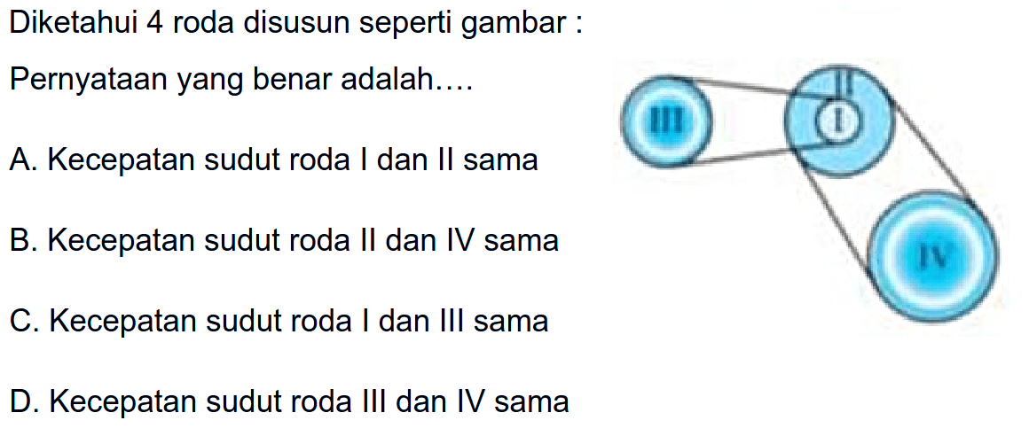 Diketahui 4 roda disusun seperti gambar:
Pernyataan yang benar adalah.... A. Kecepatan sudut roda I dan II sama B. Kecepatan sudut roda II dan IV sama C. Kecepatan sudut roda I dan III sama D. Kecepatan sudut roda III dan IV sama