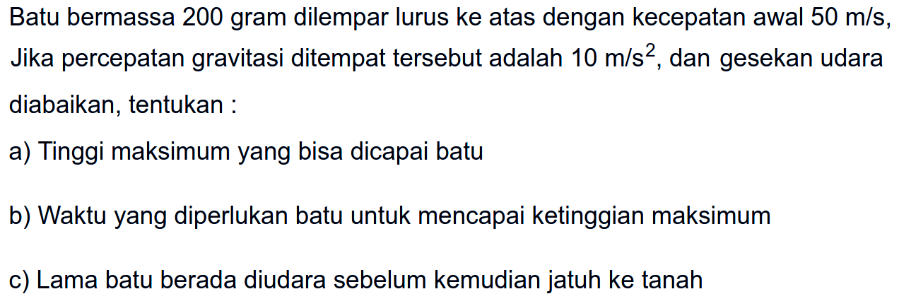 Batu bermassa 200 gram dilempar lurus ke atas dengan kecepatan awal 50 m/s, Jika percepatan gravitasi ditempat tersebut adalah 10 m/s^2, dan gesekan udara diabaikan, tentukan :a) Tinggi maksimum yang bisa dicapai batub) Waktu yang diperlukan batu untuk mencapai ketinggian maksimumc) Lama batu berada diudara sebelum kemudian jatuh ke tanah