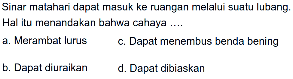 Sinar matahari dapat masuk ke ruangan melalui suatu lubang. Hal itu menandakan bahwa cahaya ....
a. Merambat lurus
c. Dapat menembus benda bening
b. Dapat diuraikan
d. Dapat dibiaskan