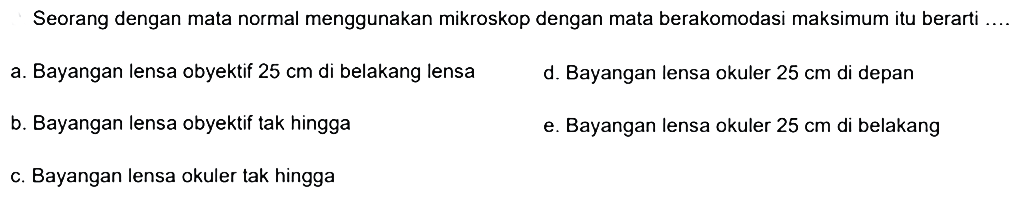 Seorang dengan mata normal menggunakan mikroskop dengan mata berakomodasi maksimum itu berarti ....
a. Bayangan lensa obyektif  25 cm  di belakang lensa
d. Bayangan lensa okuler  25 cm  di depan
b. Bayangan lensa obyektif tak hingga
e. Bayangan lensa okuler  25 cm  di belakang
c. Bayangan lensa okuler tak hingga