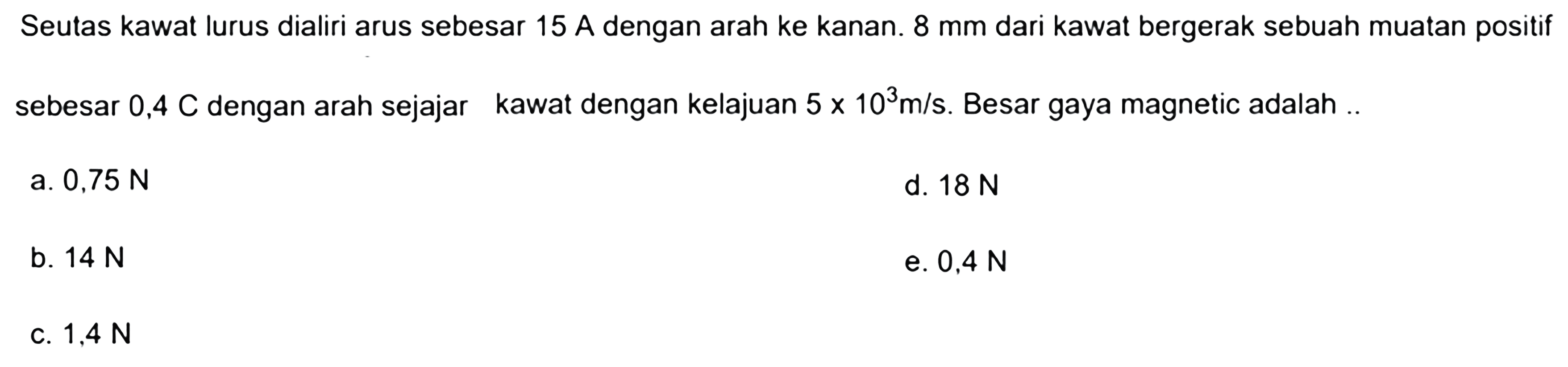 Seutas kawat lurus dialiri arus sebesar 15 A dengan arah ke kanan. 8 mm dari kawat bergerak sebuah muatan positif sebesar 0,4 C dengan arah sejajar kawat dengan kelajuan 5 x 10^3 m/s. Besar gaya magnetic adalah..