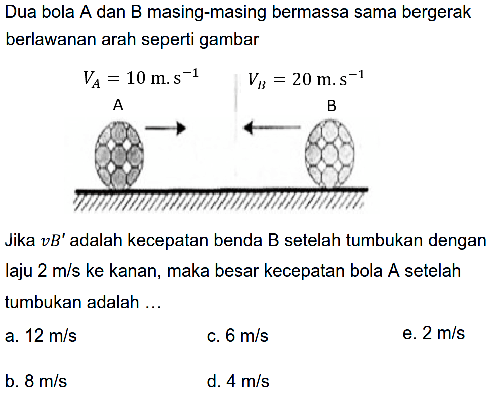 Dua bola A dan B masing-masing bermassa sama bergerak berlawanan arah seperti gambar

Jika  v B'  adalah kecepatan benda B setelah tumbukan dengan laju  2 m / s  ke kanan, maka besar kecepatan bola A setelah tumbukan adalah ...
a.  12 m / s 
C.  6 m / s 
e.  2 m / s 
b.  8 m / s 
d.  4 m / s 