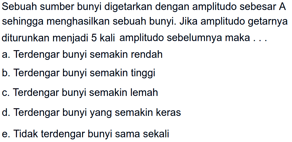 Sebuah sumber bunyi digetarkan dengan amplitudo sebesar A sehingga menghasilkan sebuah bunyi. Jika amplitudo getarnya diturunkan menjadi 5 kali amplitudo sebelumnya maka ...
a. Terdengar bunyi semakin rendah
b. Terdengar bunyi semakin tinggi
c. Terdengar bunyi semakin lemah
d. Terdengar bunyi yang semakin keras
e. Tidak terdengar bunyi sama sekali