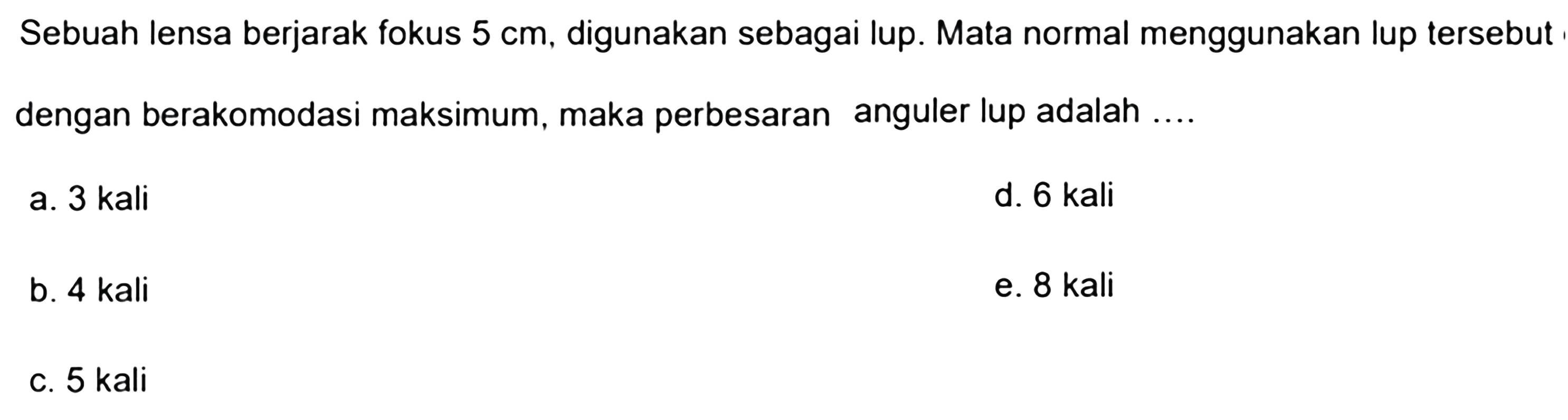 Sebuah lensa berjarak fokus  5 cm , digunakan sebagai lup. Mata normal menggunakan lup tersebut dengan berakomodasi maksimum, maka perbesaran anguler lup adalah ....
a. 3 kali
d. 6 kali
b. 4 kali
e. 8 kali
c. 5 kali