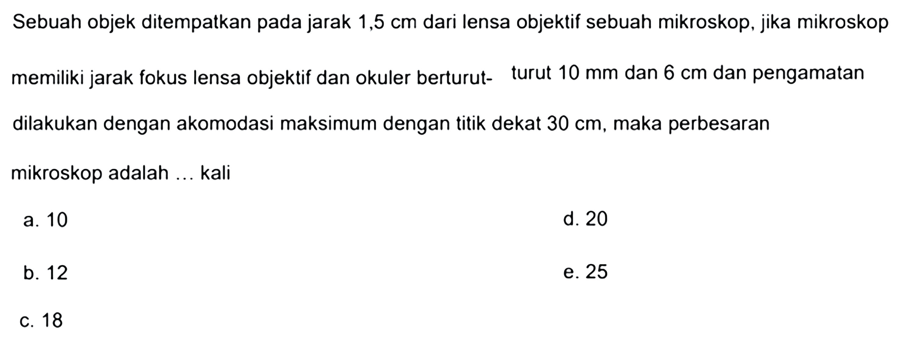 Sebuah objek ditempatkan pada jarak  1,5 cm  dari lensa objektif sebuah mikroskop, jika mikroskop memiliki jarak fokus lensa objektif dan okuler berturut- turut  10 ~mm  dan  6 cm  dan pengamatan dilakukan dengan akomodasi maksimum dengan titik dekat  30 cm , maka perbesaran mikroskop adalah ... kali
a. 10
d. 20
b. 12
e. 25
c. 18