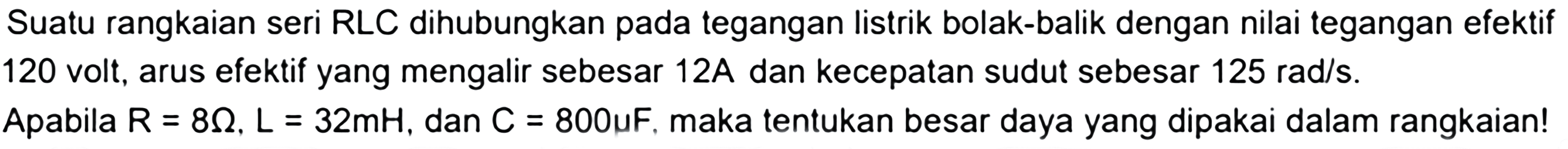 Suatu rangkaian seri RLC dihubungkan pada tegangan listrik bolak-balik dengan nilai tegangan efektif 120 volt, arus efektif yang mengalir sebesar 12A dan kecepatan sudut sebesar 125 rad/s. Apabila R = 8 Ohm, L = 32 mH, dan C = 800 mikro F, maka tentukan besar daya yang dipakai dalam rangkaian!