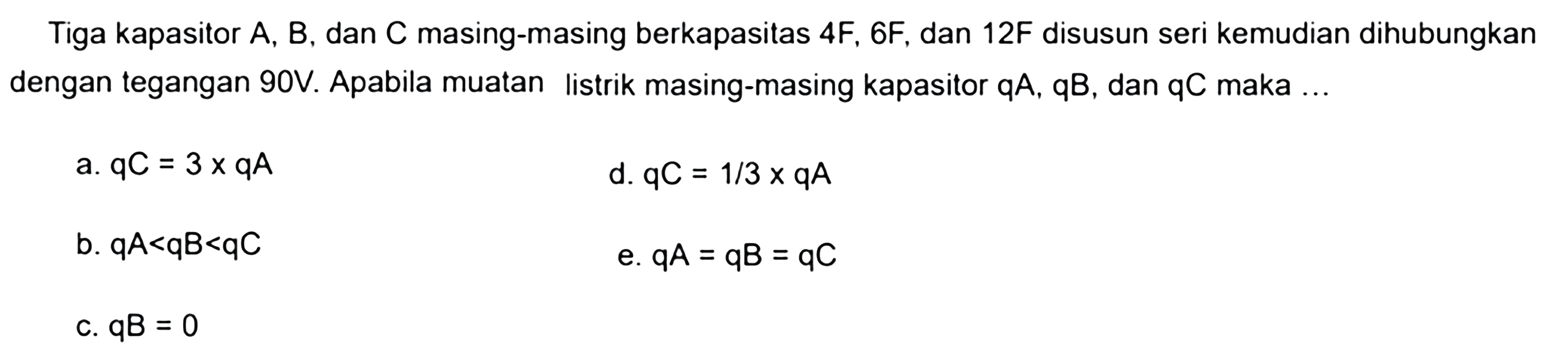 Tiga kapasitor A, B, dan C masing-masing berkapasitas 4F, 6F, dan 12F disusun seri kemudian dihubungkan dengan tegangan 90V. Apabila muatan listrik masing-masing kapasitor qA, qB, dan qC maka ....