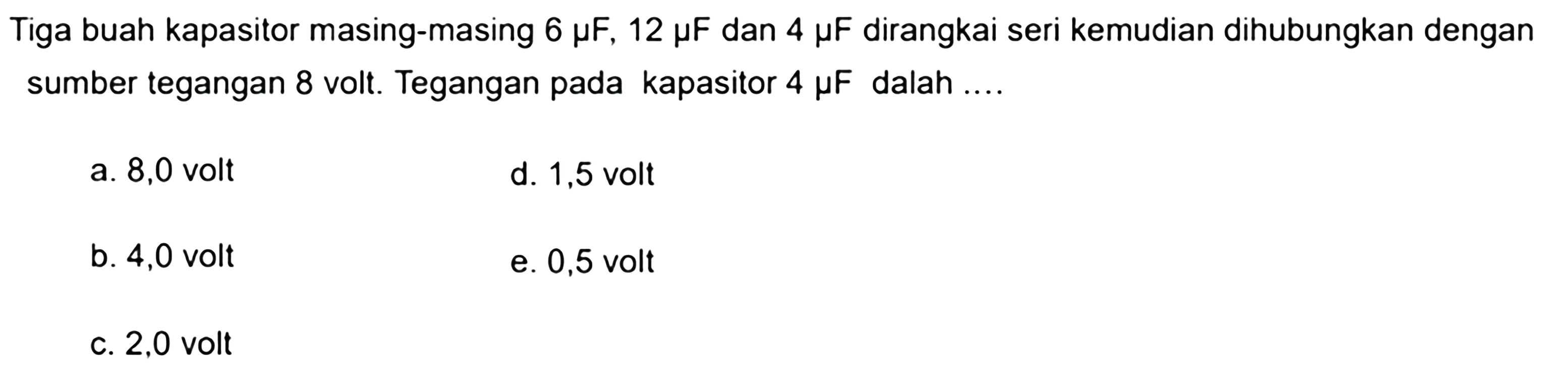 Tiga buah kapasitor masing-masing 6 miu F, 12 miu F dan 4 miu F dirangkai seri kemudian dihubungkan dengan sumber tegangan 8 volt. Tegangan pada kapasitor 4 miu F dalah .... 