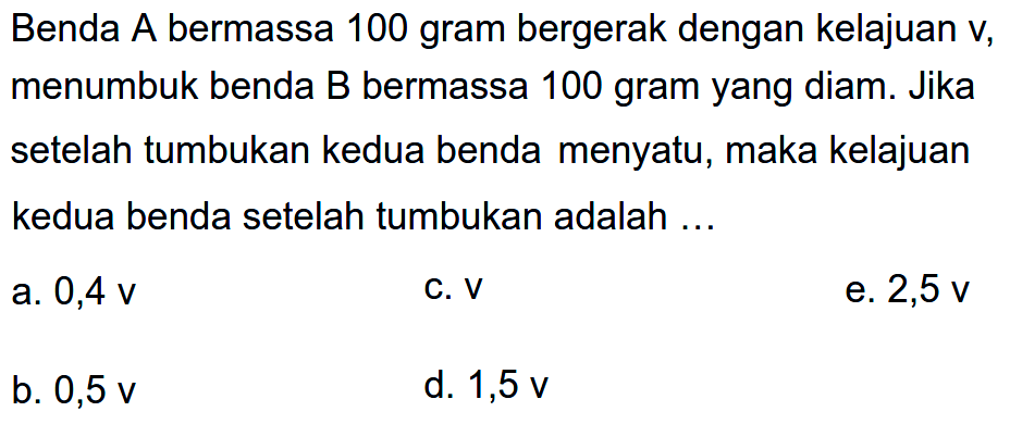 Benda A bermassa 100 gram bergerak dengan kelajuan v, menumbuk benda  B  bermassa 100 gram yang diam. Jika setelah tumbukan kedua benda menyatu, maka kelajuan kedua benda setelah tumbukan adalah ...
a.  0,4 v 
c.  v 
e.  2,5 v 
b.  0,5 v 
d.  1,5 v 