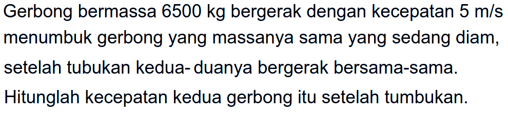 Gerbong bermassa  6500 kg  bergerak dengan kecepatan  5 m / s  menumbuk gerbong yang massanya sama yang sedang diam, setelah tubukan kedua- duanya bergerak bersama-sama. Hitunglah kecepatan kedua gerbong itu setelah tumbukan.