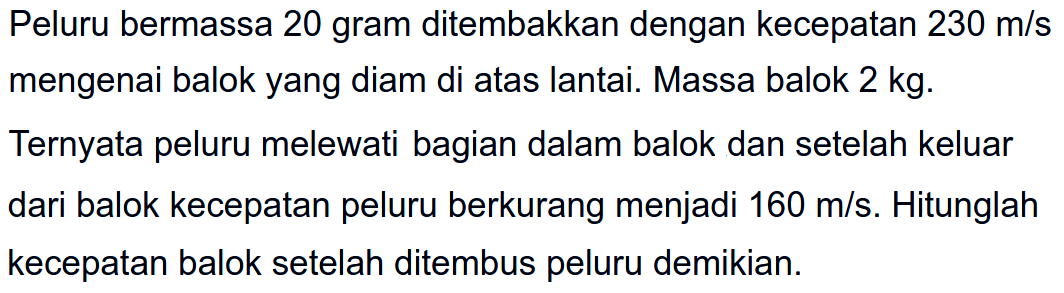 Peluru bermassa 20 gram ditembakkan dengan kecepatan  230 m / s  mengenai balok yang diam di atas lantai. Massa balok  2 kg . Ternyata peluru melewati bagian dalam balok dan setelah keluar dari balok kecepatan peluru berkurang menjadi  160 m / s . Hitunglah kecepatan balok setelah ditembus peluru demikian.