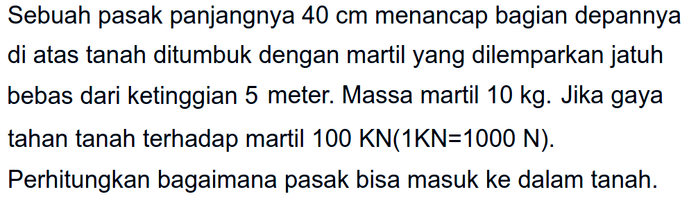 Sebuah pasak panjangnya  40 cm  menancap bagian depannya di atas tanah ditumbuk dengan martil yang dilemparkan jatuh bebas dari ketinggian 5 meter. Massa martil  10 kg . Jika gaya tahan tanah terhadap martil  100 KN(1 KN=1000 ~N) .

Perhitungkan bagaimana pasak bisa masuk ke dalam tanah.