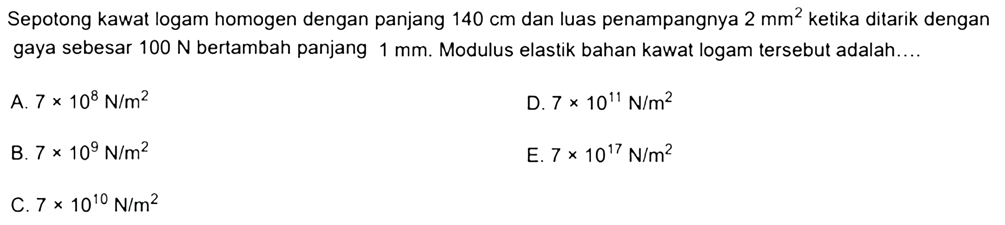 Sepotong kawat logam homogen dengan panjang  140 cm  dan luas penampangnya  2 mm^2  ketika ditarik dengan gaya sebesar  100 N  bertambah panjang  1 mm . Modulus elastik bahan kawat logam tersebut adalah....