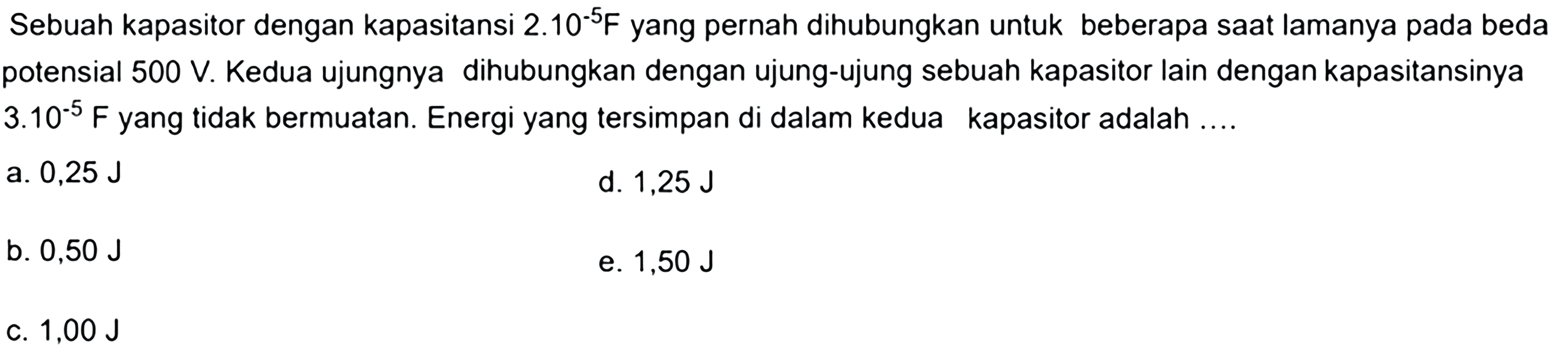 Sebuah kapasitor dengan kapasitansi 2.10^-5 F yang pernah dihubungkan untuk beberapa saat lamanya pada beda potensial 500 V. Kedua ujungnya dihubungkan dengan ujung-ujung sebuah kapasitor lain dengan kapasitansinya 3.10^-5 F yang tidak bermuatan. Energi yang tersimpan di dalam kedua kapasitor adalah....