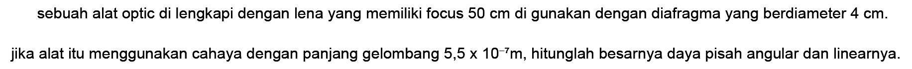 sebuah alat optic di lengkapi dengan lena yang memiliki focus  50 cm  di gunakan dengan diafragma yang berdiameter  4 cm .
jika alat itu menggunakan cahaya dengan panjang gelombang  5,5 x 10^(-7) m , hitunglah besarnya daya pisah angular dan linearnya.