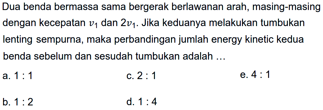 Dua benda bermassa sama bergerak berlawanan arah, masing-masing dengan kecepatan  v_(1)  dan  2 v_(1) . Jika keduanya melakukan tumbukan lenting sempurna, maka perbandingan jumlah energy kinetic kedua benda sebelum dan sesudah tumbukan adalah ...
a.  1: 1 
c.  2: 1 
e.  4: 1 
b.  1: 2 
d.  1: 4 