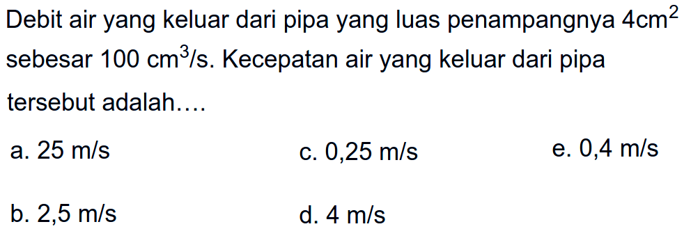 Debit air yang keluar dari pipa yang luas penampangnya 4 cm^2 sebesar 100 cm^3/s. Kecepatan air yang keluar dari pipa tersebut adalah.... 