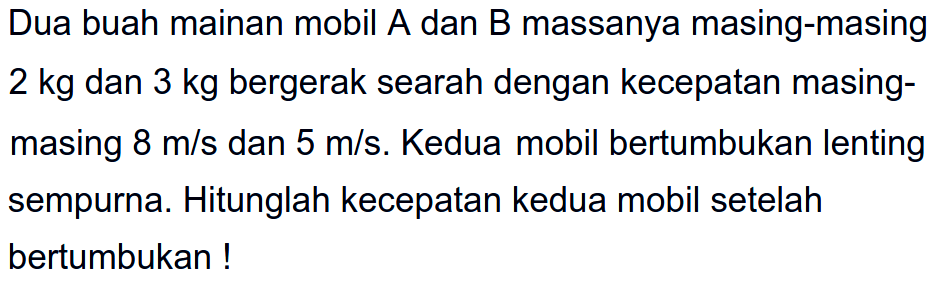 Dua buah mainan mobil A dan B massanya masing-masing  2 kg  dan  3 kg  bergerak searah dengan kecepatan masingmasing  8 m / s  dan  5 m / s . Kedua mobil bertumbukan lenting sempurna. Hitunglah kecepatan kedua mobil setelah bertumbukan!