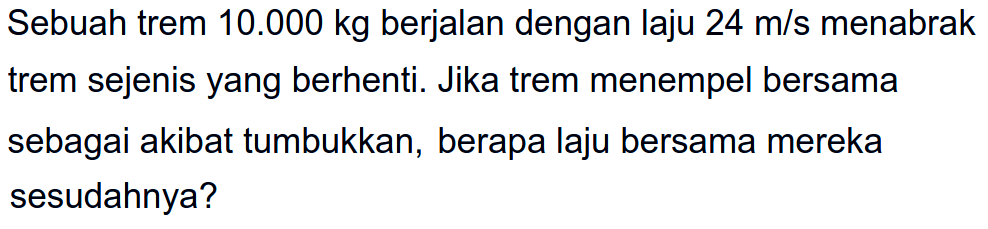 Sebuah trem  10.000 kg  berjalan dengan laju  24 m / s  menabrak trem sejenis yang berhenti. Jika trem menempel bersama sebagai akibat tumbukkan, berapa laju bersama mereka sesudahnya?