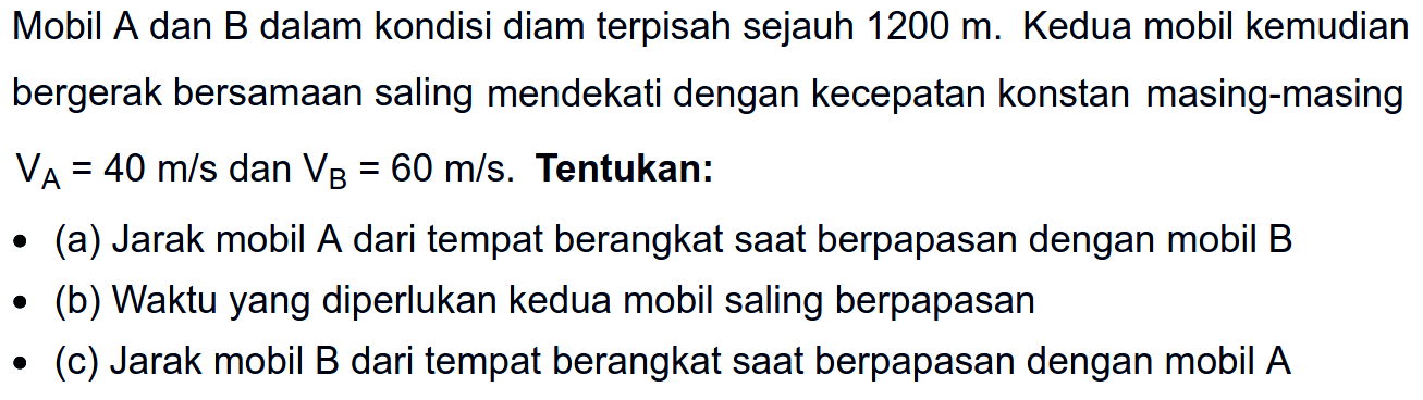 Mobil A dan B dalam kondisi diam terpisah sejauh 1200 m. Kedua mobil kemudian bergerak bersamaan saling mendekati dengan kecepatan konstan masing-masing VA=40 m/s dan VB=60 m/s. Tentukan: (a) Jarak mobil A dari tempat berangkat saat berpapasan dengan mobil B (b) Waktu yang diperlukan kedua mobil saling berpapasan (c) Jarak mobil B dari tempat berangkat saat berpapasan dengan mobil A 