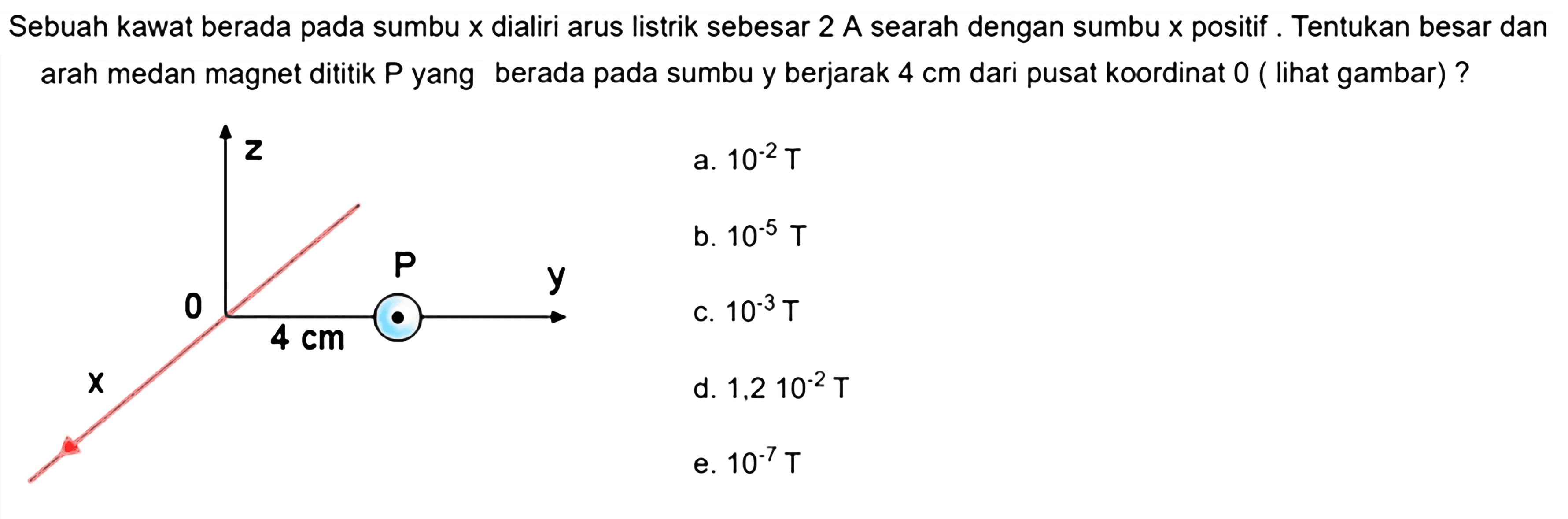 Sebuah kawat berada pada sumbu  x  dialiri arus listrik sebesar 2 A searah dengan sumbu  x  positif. Tentukan besar dan arah medan magnet dititik  P  yang berada pada sumbu y berjarak  4 cm  dari pusat koordinat 0 (lihat gambar)? z P y 0 4 cm x a.  10^(-2) T b.  10^(-5) T C.  10^(-3) T  d.  1,2 10^(-2) T e.  10^(-7) T 