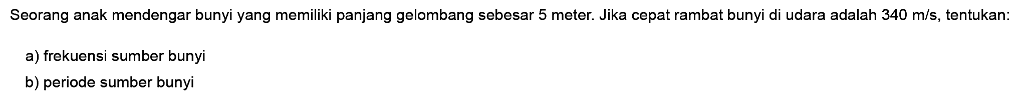 Seorang anak mendengar bunyi yang memiliki panjang gelombang sebesar 5 meter. Jika cepat rambat bunyi di udara adalah 340 m/s, tentukan:
a) frekuensi sumber bunyi
b) periode sumber bunyi