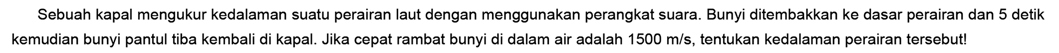 Sebuah kapal mengukur kedalaman suatu perairan laut dengan menggunakan perangkat suara. Bunyi ditembakkan ke dasar perairan dan 5 detik kemudian bunyi pantul tiba kembali di kapal. Jika cepat rambat bunyi di dalam air adalah  1500 m / s , tentukan kedalaman perairan tersebut!