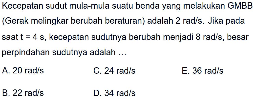 Kecepatan sudut mula-mula suatu benda yang melakukan GMBB (Gerak melingkar berubah beraturan) adalah 2 rad/s. Jika pada saat t=4 s, kecepatan sudutnya berubah menjadi 8 rad/s, besar perpindahan sudutnya adalah ... 