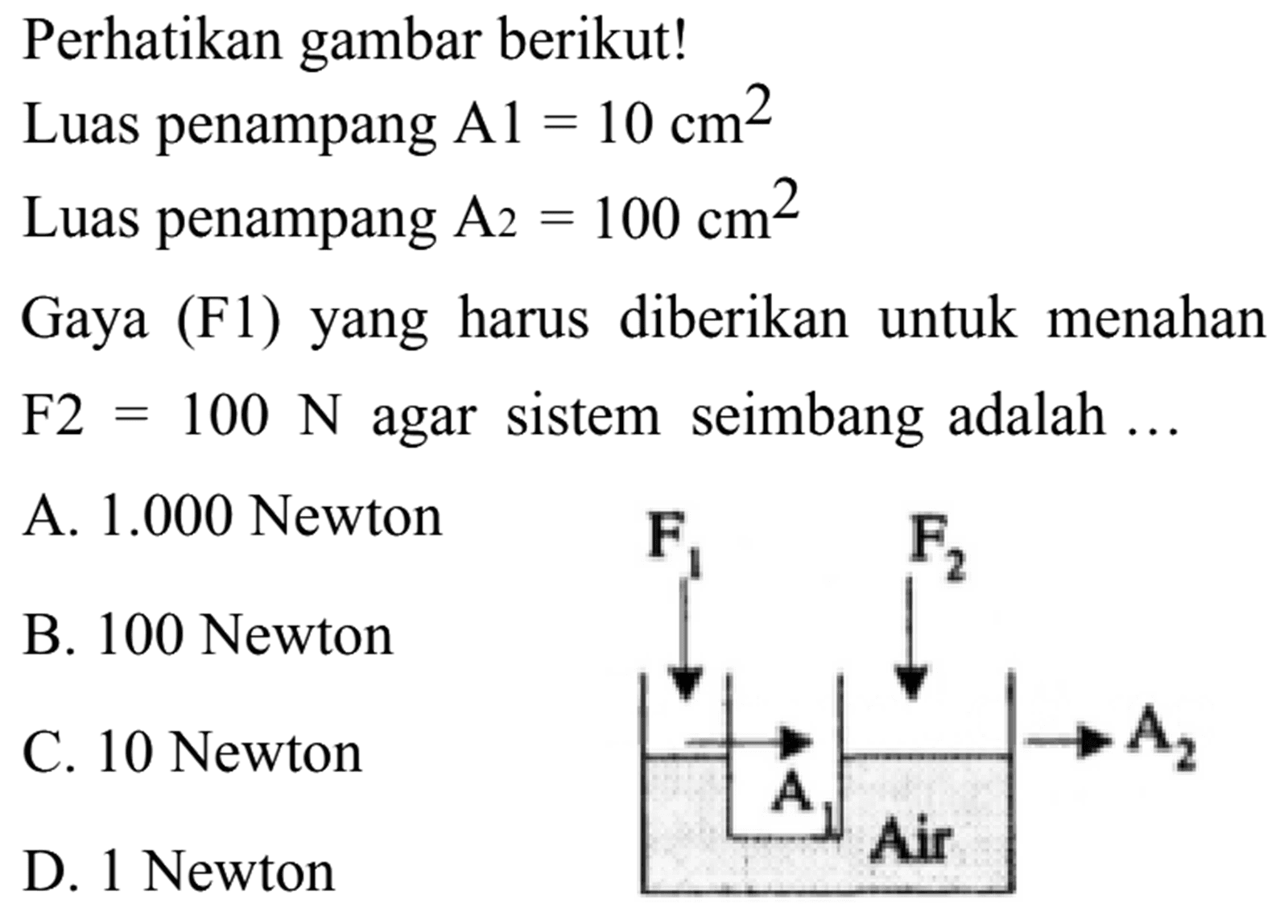 Perhatikan gambar berikut! 
Luas penampang A1 = 10 cm^2 
Luas penampang A2 = 100 cm^2 
Gaya (F1) yang harus diberikan untuk menahan F2 = 100 N agar sistem seimbang adalah ... F1 F2 A2 A1 Air 