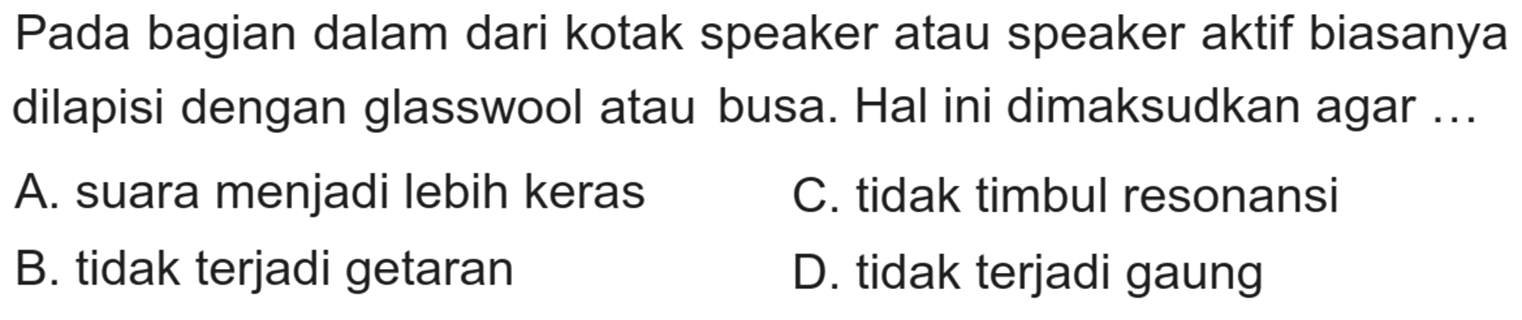 Pada bagian dalam dari kotak speaker atau speaker aktif biasanya dilapisi dengan glasswool atau busa. Hal ini dimaksudkan agar ...
A. suara menjadi lebih keras
C. tidak timbul resonansi
B. tidak terjadi getaran
D. tidak terjadi gaung