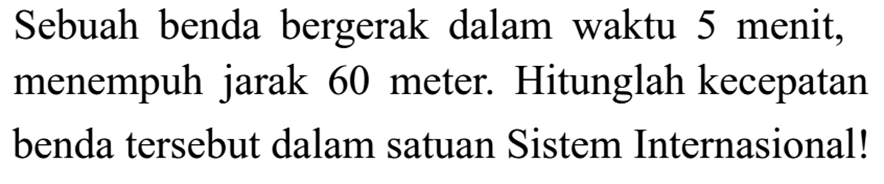 Sebuah benda bergerak dalam waktu 5 menit, menempuh jarak 60 meter. Hitunglah kecepatan benda tersebut dalam satuan Sistem Internasional! 