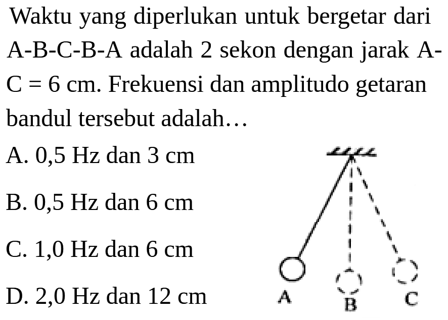 Waktu yang diperlukan untuk bergetar dari A-B-C-B-A adalah 2 sekon dengan jarak A- C = 6 cm. Frekuensi dan amplitudo getaran bandul tersebut adalah .... A C B