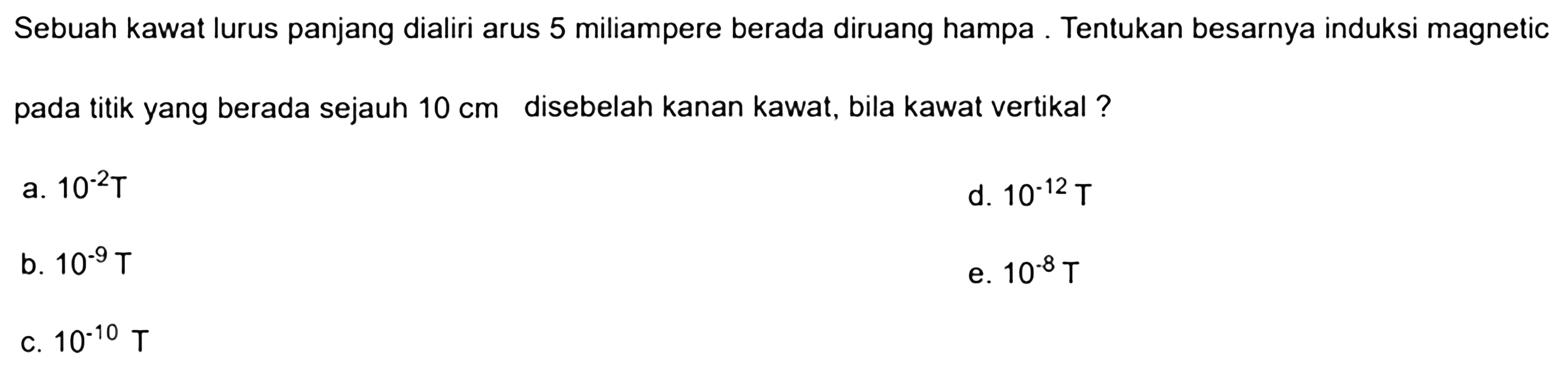 Sebuah kawat lurus panjang dialiri arus 5 miliampere berada diruang hampa. Tentukan besarnya induksi magnetik pada titik yang berada sejauh 10 cm disebelah kanan kawat, bila kawat vertikal ?