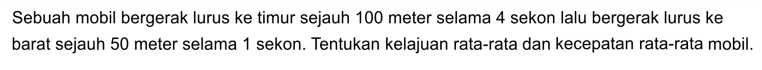 Sebuah mobil bergerak lurus ke timur sejauh 100 meter selama 4 sekon lalu bergerak lurus ke barat sejauh 50 meter selama 1 sekon. Tentukan kelajuan rata-rata dan kecepatan rata-rata mobil.