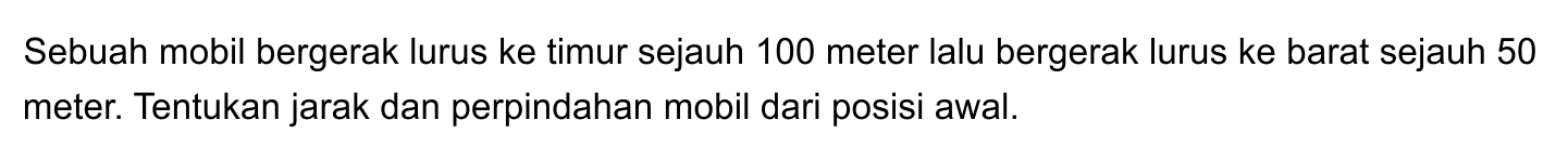 Sebuah mobil bergerak lurus ke timur sejauh 100 meter lalu bergerak lurus ke barat sejauh 50 meter. Tentukan jarak dan perpindahan mobil dari posisi awal.