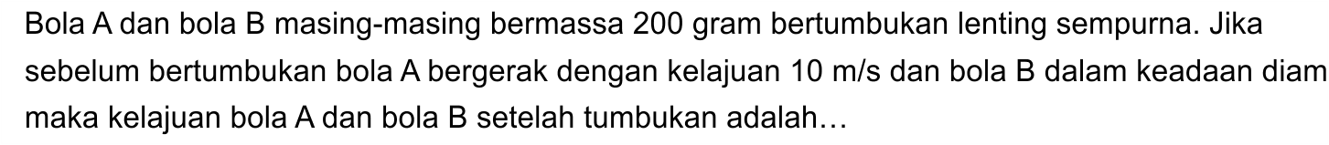 Bola A dan bola B masing-masing bermassa 200 gram bertumbukan lenting sempurna. Jika sebelum bertumbukan bola A bergerak dengan kelajuan  10 m / s  dan bola B dalam keadaan diam maka kelajuan bola  A  dan bola  B  setelah tumbukan adalah...