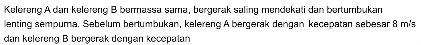 Kelereng A dan kelereng B bermassa sama, bergerak saling mendekati dan bertumbukan lenting sempurna. Sebelum bertumbukan, kelereng A bergerak dengan kecepatan sebesar  8 m / s  dan kelereng B bergerak dengan kecepatan