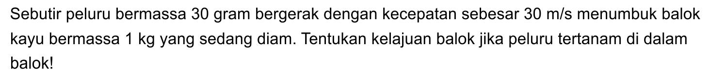 Sebutir peluru bermassa 30 gram bergerak dengan kecepatan sebesar  30 m / s  menumbuk balok kayu bermassa  1 kg  yang sedang diam. Tentukan kelajuan balok jika peluru tertanam di dalam balok!