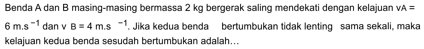 Benda A dan B masing-masing bermassa  2 kg  bergerak saling mendekati dengan kelajuan  VA=   6 m . s^(-1)  dan v  B=4 m . s^(-1) . Jika kedua benda bertumbukan tidak lenting sama sekali, maka kelajuan kedua benda sesudah bertumbukan adalah...