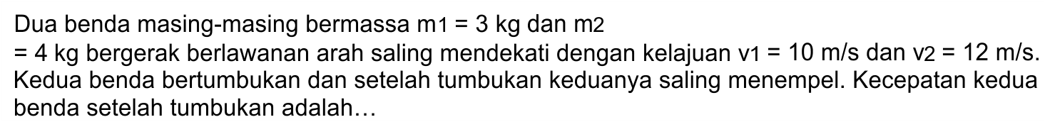 Dua benda masing-masing bermassa  m 1=3 kg  dan  m 2 
 =4 kg  bergerak berlawanan arah saling mendekati dengan kelajuan  v 1=10 m / s  dan  v 2=12 m / s . Kedua benda bertumbukan dan setelah tumbukan keduanya saling menempel. Kecepatan kedua benda setelah tumbukan adalah...