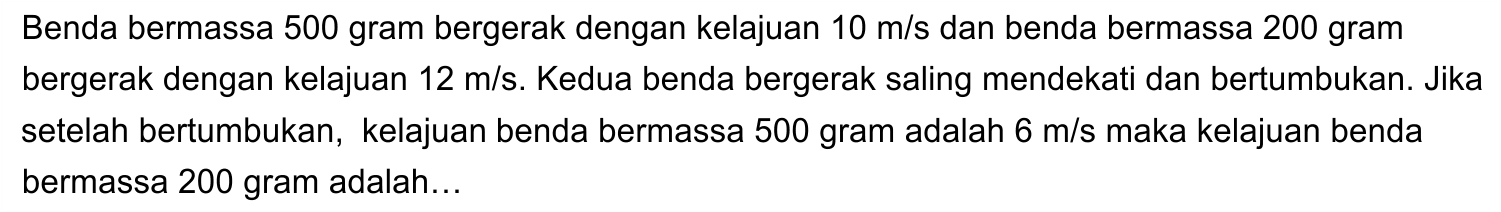 Benda bermassa 500 gram bergerak dengan kelajuan  10 m / s  dan benda bermassa 200 gram bergerak dengan kelajuan  12 m / s . Kedua benda bergerak saling mendekati dan bertumbukan. Jika setelah bertumbukan, kelajuan benda bermassa 500 gram adalah  6 m / s  maka kelajuan benda bermassa 200 gram adalah...