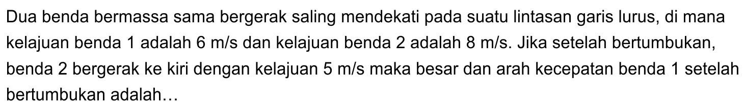 Dua benda bermassa sama bergerak saling mendekati pada suatu lintasan garis lurus, di mana kelajuan benda 1 adalah  6 m / s  dan kelajuan benda 2 adalah  8 m / s . Jika setelah bertumbukan, benda 2 bergerak ke kiri dengan kelajuan  5 m / s  maka besar dan arah kecepatan benda 1 setelah bertumbukan adalah...